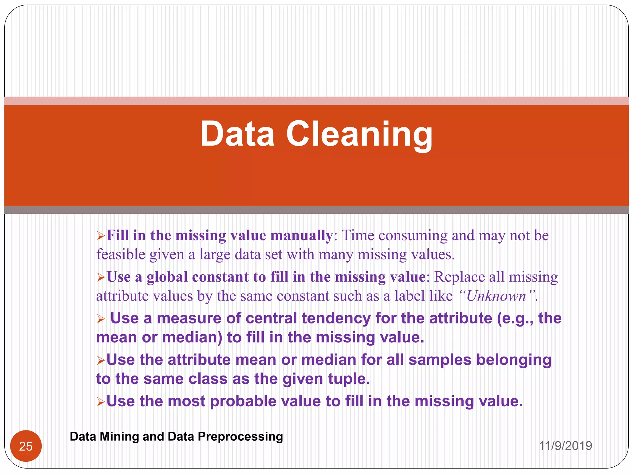 Fill in the missing value manually: Time consuming and may not be
feasible given a large data set with many missing values.
Use a global constant to fill in the missing value: Replace all missing
attribute values by the same constant such as a label like “Unknown”.
 Use a measure of central tendency for the attribute (e.g., the
mean or median) to fill in the missing value.
Use the attribute mean or median for all samples belonging
to the same class as the given tuple.
Use the most probable value to fill in the missing value.
Data Cleaning
11/9/201925
Data Mining and Data Preprocessing
 