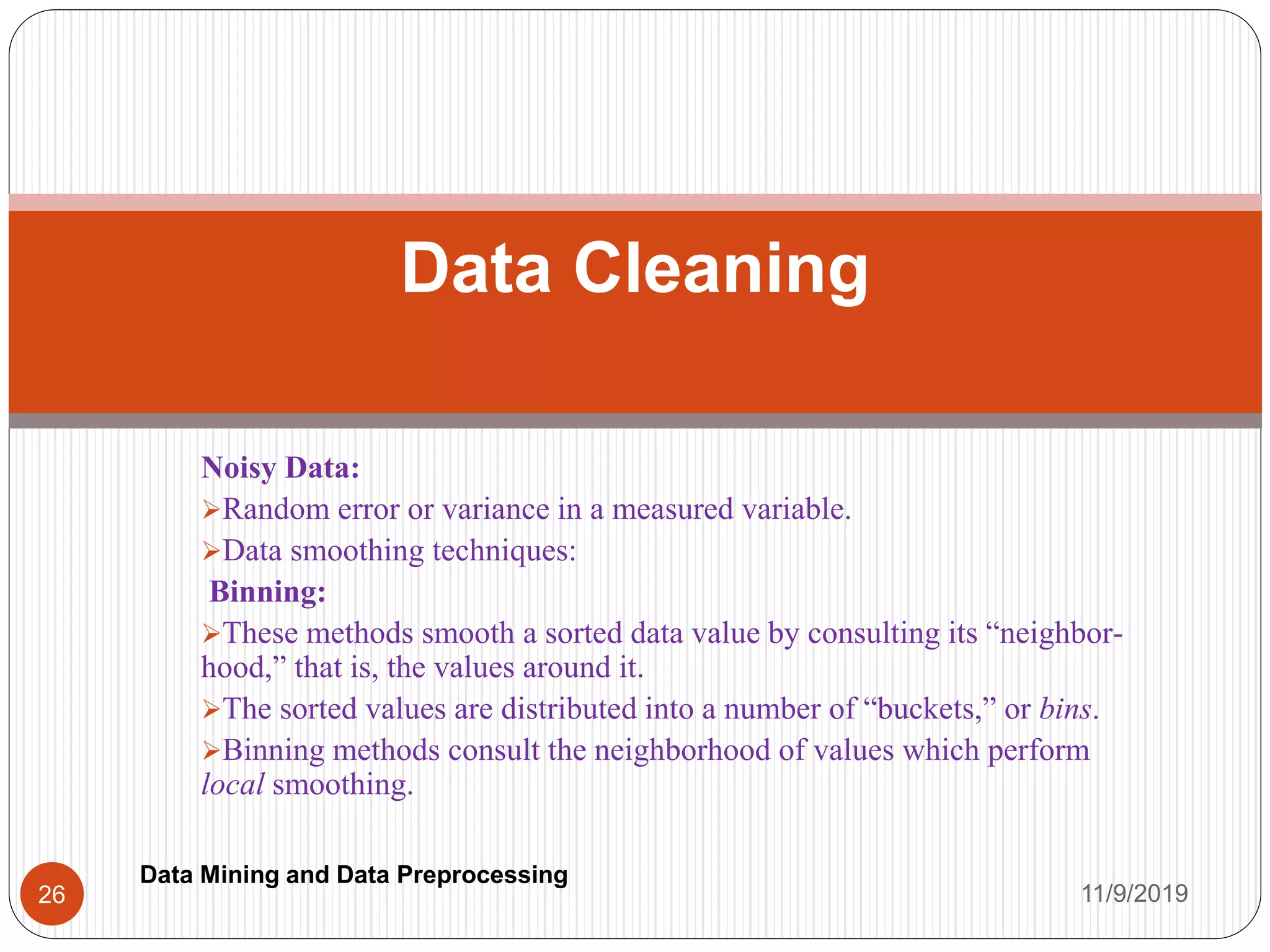 Noisy Data:
Random error or variance in a measured variable.
Data smoothing techniques:
Binning:
These methods smooth a sorted data value by consulting its “neighbor-
hood,” that is, the values around it.
The sorted values are distributed into a number of “buckets,” or bins.
Binning methods consult the neighborhood of values which perform
local smoothing.
Data Cleaning
11/9/201926
Data Mining and Data Preprocessing
 