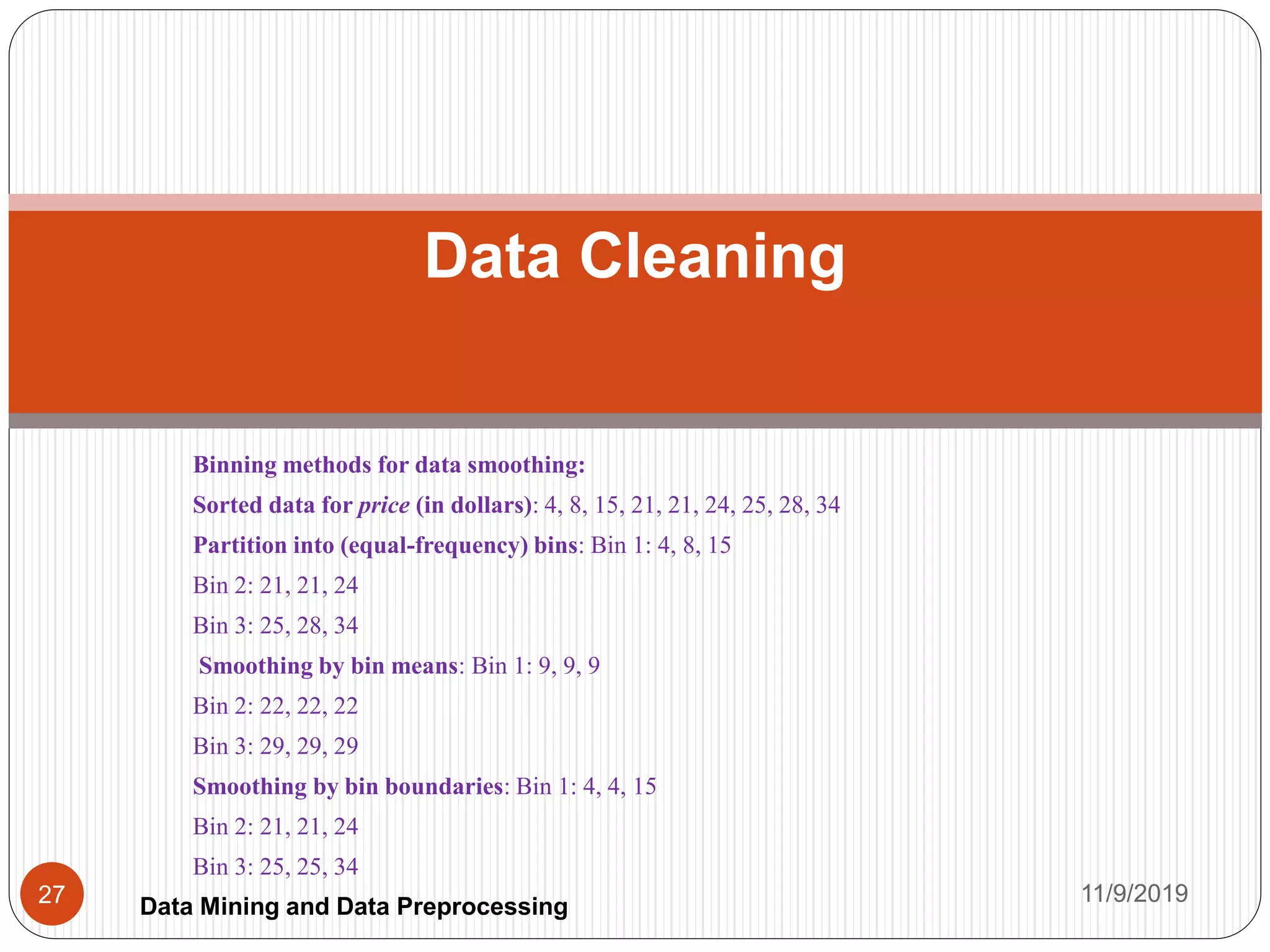 Binning methods for data smoothing:
Sorted data for price (in dollars): 4, 8, 15, 21, 21, 24, 25, 28, 34
Partition into (equal-frequency) bins: Bin 1: 4, 8, 15
Bin 2: 21, 21, 24
Bin 3: 25, 28, 34
Smoothing by bin means: Bin 1: 9, 9, 9
Bin 2: 22, 22, 22
Bin 3: 29, 29, 29
Smoothing by bin boundaries: Bin 1: 4, 4, 15
Bin 2: 21, 21, 24
Bin 3: 25, 25, 34
Data Cleaning
11/9/201927 Data Mining and Data Preprocessing
 