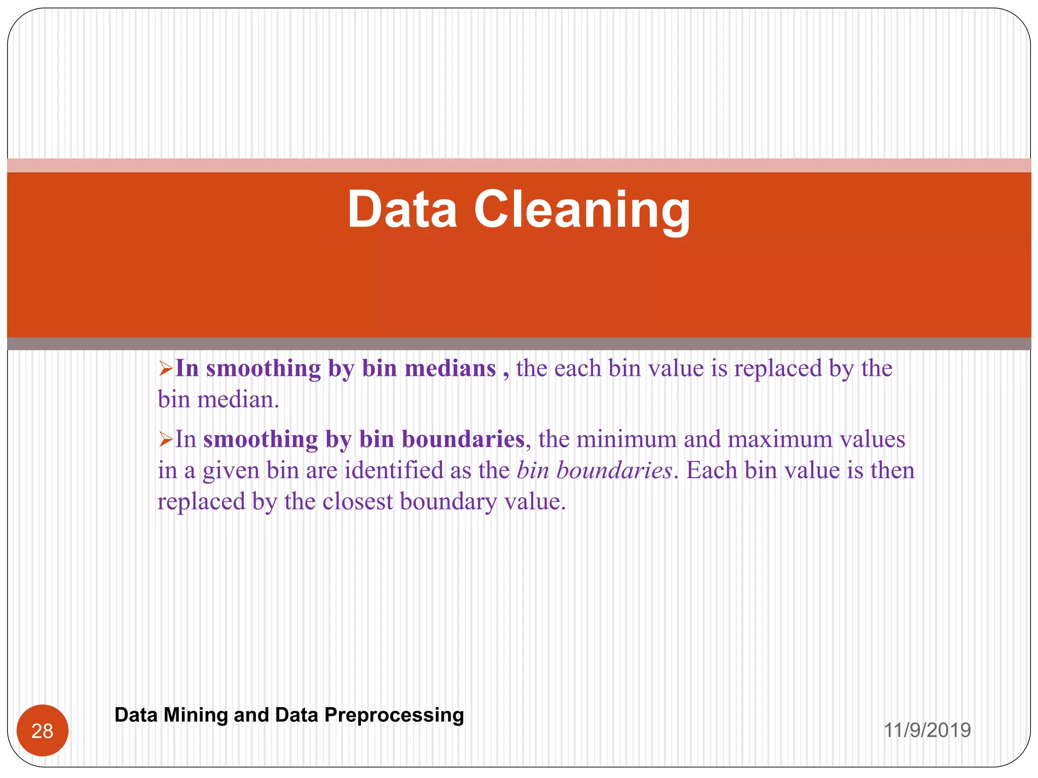 In smoothing by bin medians , the each bin value is replaced by the
bin median.
In smoothing by bin boundaries, the minimum and maximum values
in a given bin are identified as the bin boundaries. Each bin value is then
replaced by the closest boundary value.
Data Cleaning
11/9/201928
Data Mining and Data Preprocessing
 