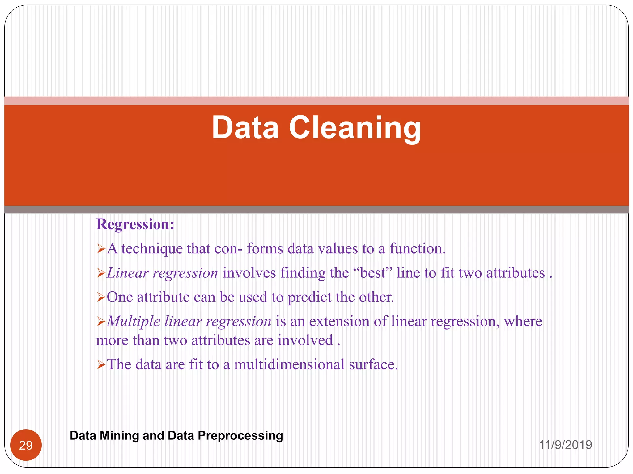 Regression:
A technique that con- forms data values to a function.
Linear regression involves finding the “best” line to fit two attributes .
One attribute can be used to predict the other.
Multiple linear regression is an extension of linear regression, where
more than two attributes are involved .
The data are fit to a multidimensional surface.
Data Cleaning
11/9/201929
Data Mining and Data Preprocessing
 