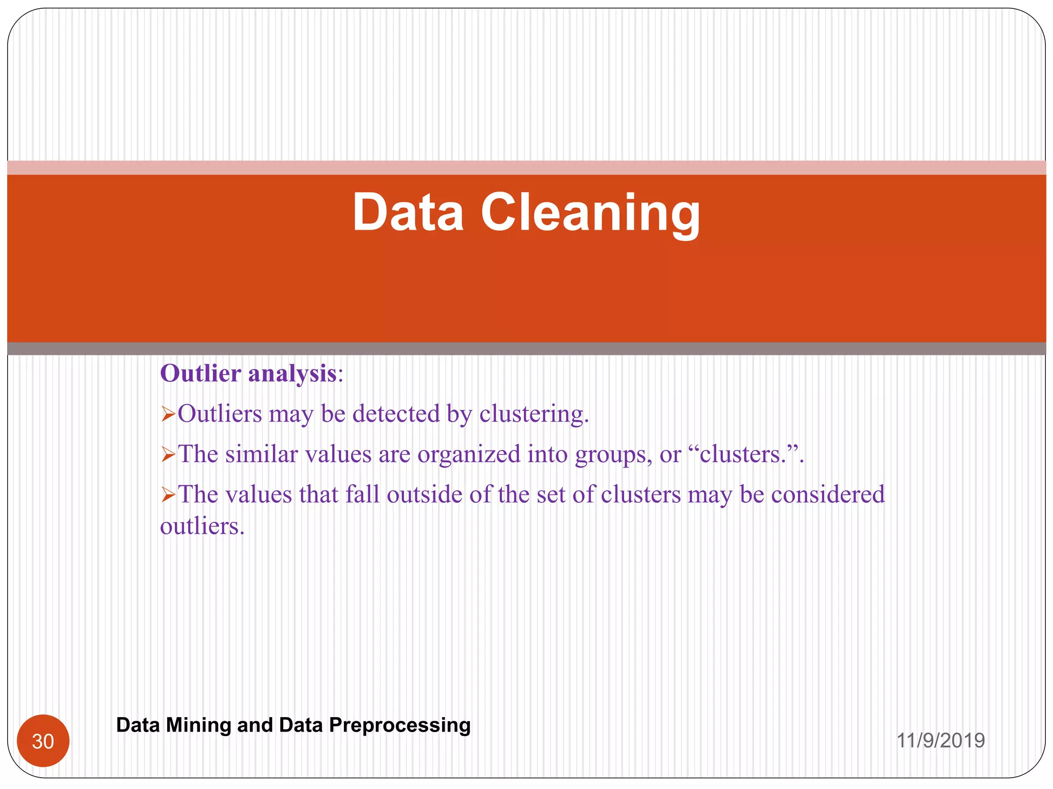 Outlier analysis:
Outliers may be detected by clustering.
The similar values are organized into groups, or “clusters.”.
The values that fall outside of the set of clusters may be considered
outliers.
Data Cleaning
11/9/201930
Data Mining and Data Preprocessing
 