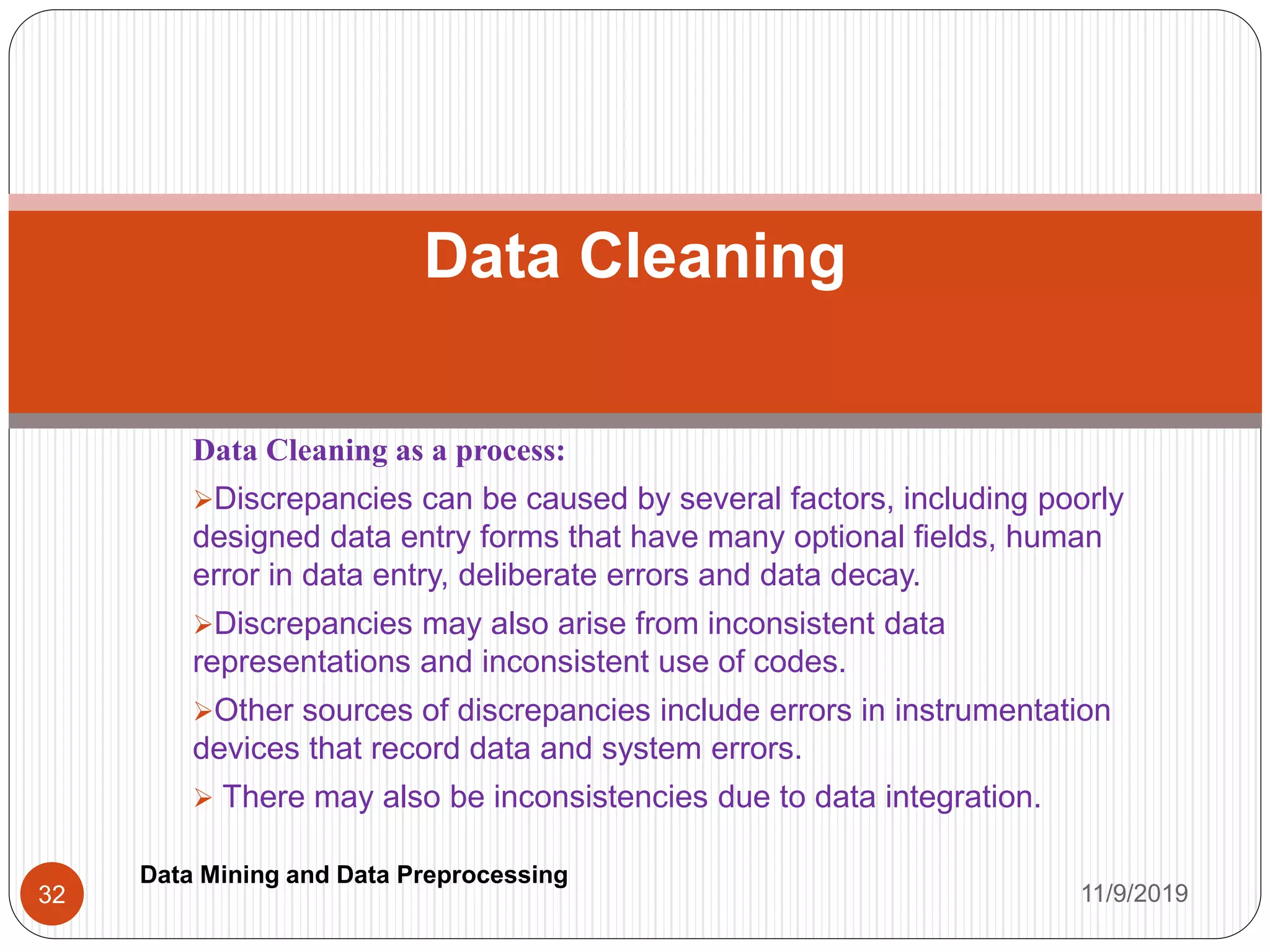 Data Cleaning as a process:
Discrepancies can be caused by several factors, including poorly
designed data entry forms that have many optional fields, human
error in data entry, deliberate errors and data decay.
Discrepancies may also arise from inconsistent data
representations and inconsistent use of codes.
Other sources of discrepancies include errors in instrumentation
devices that record data and system errors.
 There may also be inconsistencies due to data integration.
Data Cleaning
11/9/201932
Data Mining and Data Preprocessing
 
