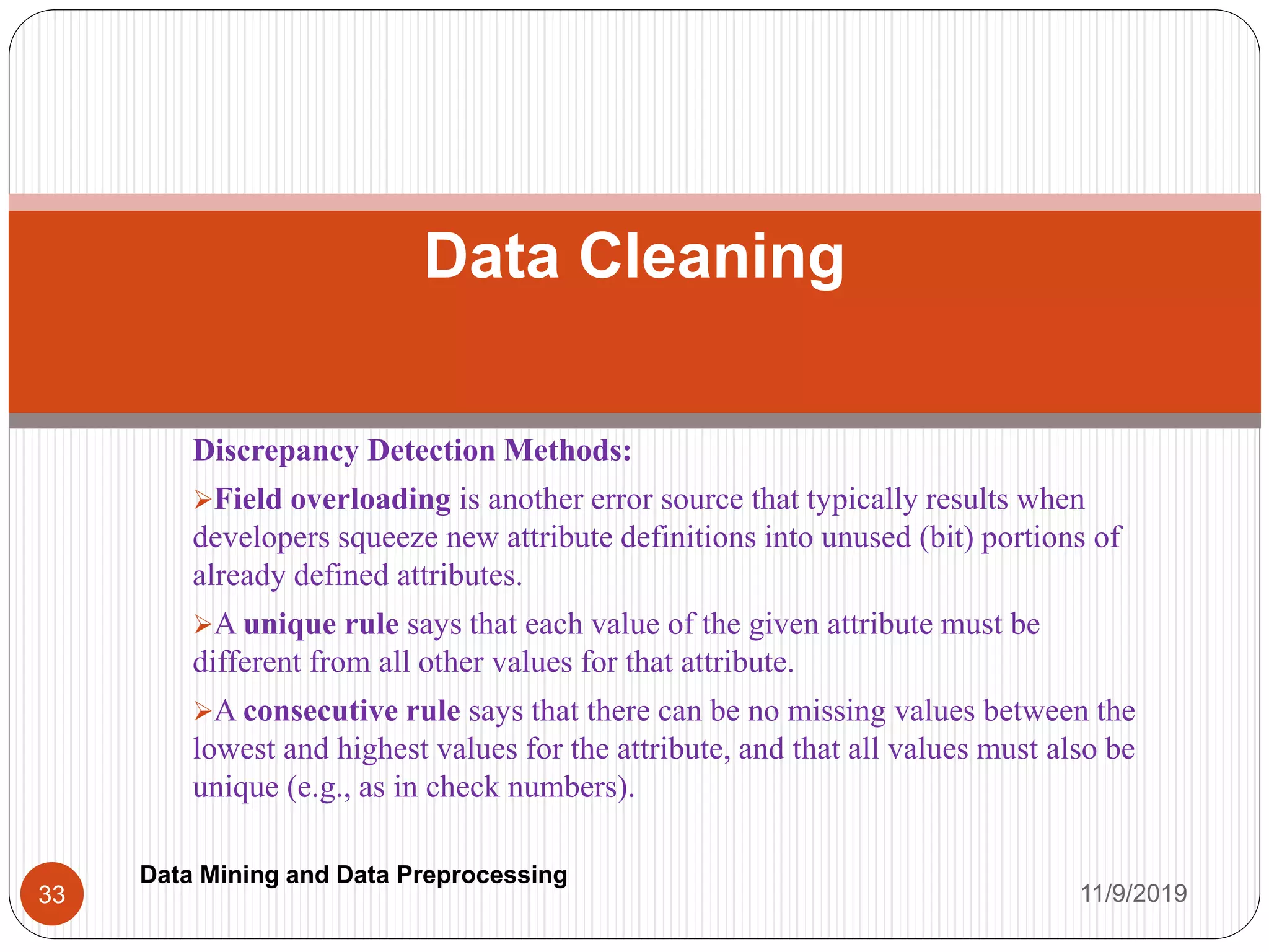 Discrepancy Detection Methods:
Field overloading is another error source that typically results when
developers squeeze new attribute definitions into unused (bit) portions of
already defined attributes.
A unique rule says that each value of the given attribute must be
different from all other values for that attribute.
A consecutive rule says that there can be no missing values between the
lowest and highest values for the attribute, and that all values must also be
unique (e.g., as in check numbers).
Data Cleaning
11/9/201933
Data Mining and Data Preprocessing
 