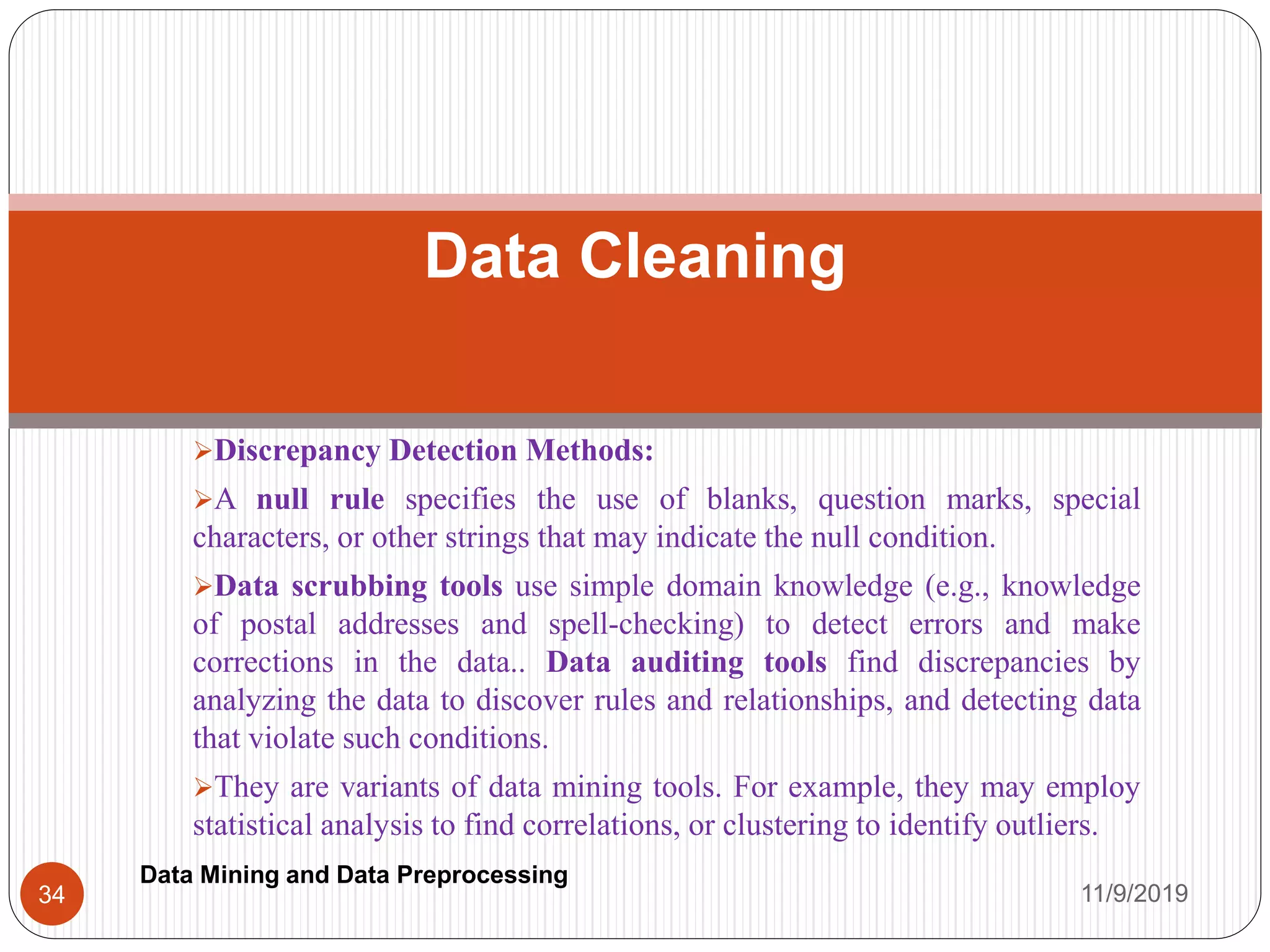 Discrepancy Detection Methods:
A null rule specifies the use of blanks, question marks, special
characters, or other strings that may indicate the null condition.
Data scrubbing tools use simple domain knowledge (e.g., knowledge
of postal addresses and spell-checking) to detect errors and make
corrections in the data.. Data auditing tools find discrepancies by
analyzing the data to discover rules and relationships, and detecting data
that violate such conditions.
They are variants of data mining tools. For example, they may employ
statistical analysis to find correlations, or clustering to identify outliers.
Data Cleaning
11/9/201934
Data Mining and Data Preprocessing
 