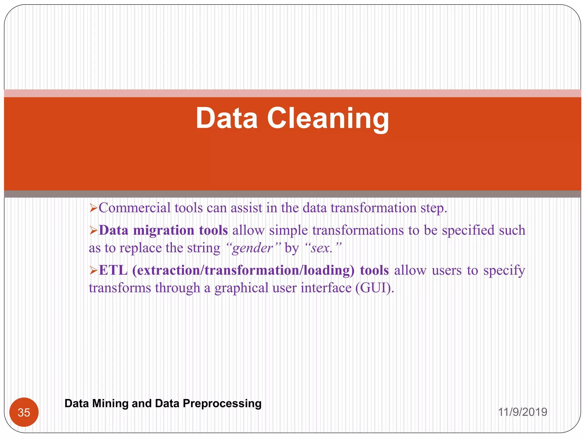 Commercial tools can assist in the data transformation step.
Data migration tools allow simple transformations to be specified such
as to replace the string “gender” by “sex.”
ETL (extraction/transformation/loading) tools allow users to specify
transforms through a graphical user interface (GUI).
Data Cleaning
11/9/201935
Data Mining and Data Preprocessing
 