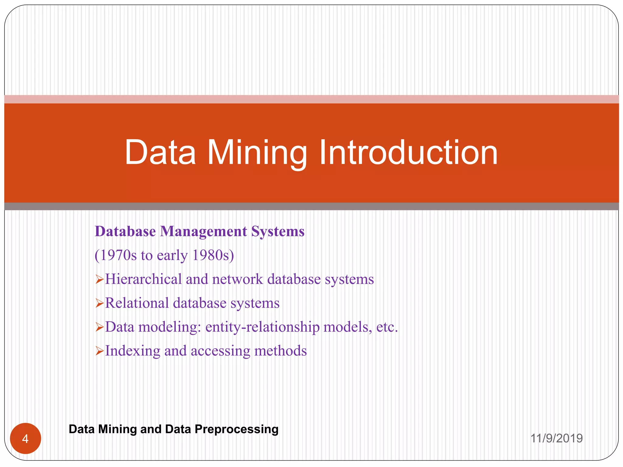 Database Management Systems
(1970s to early 1980s)
Hierarchical and network database systems
Relational database systems
Data modeling: entity-relationship models, etc.
Indexing and accessing methods
Data Mining Introduction
11/9/20194
Data Mining and Data Preprocessing
 