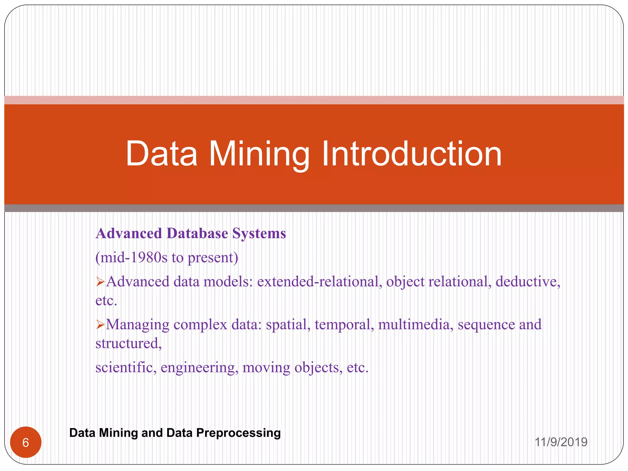 Advanced Database Systems
(mid-1980s to present)
Advanced data models: extended-relational, object relational, deductive,
etc.
Managing complex data: spatial, temporal, multimedia, sequence and
structured,
scientific, engineering, moving objects, etc.
Data Mining Introduction
11/9/20196
Data Mining and Data Preprocessing
 