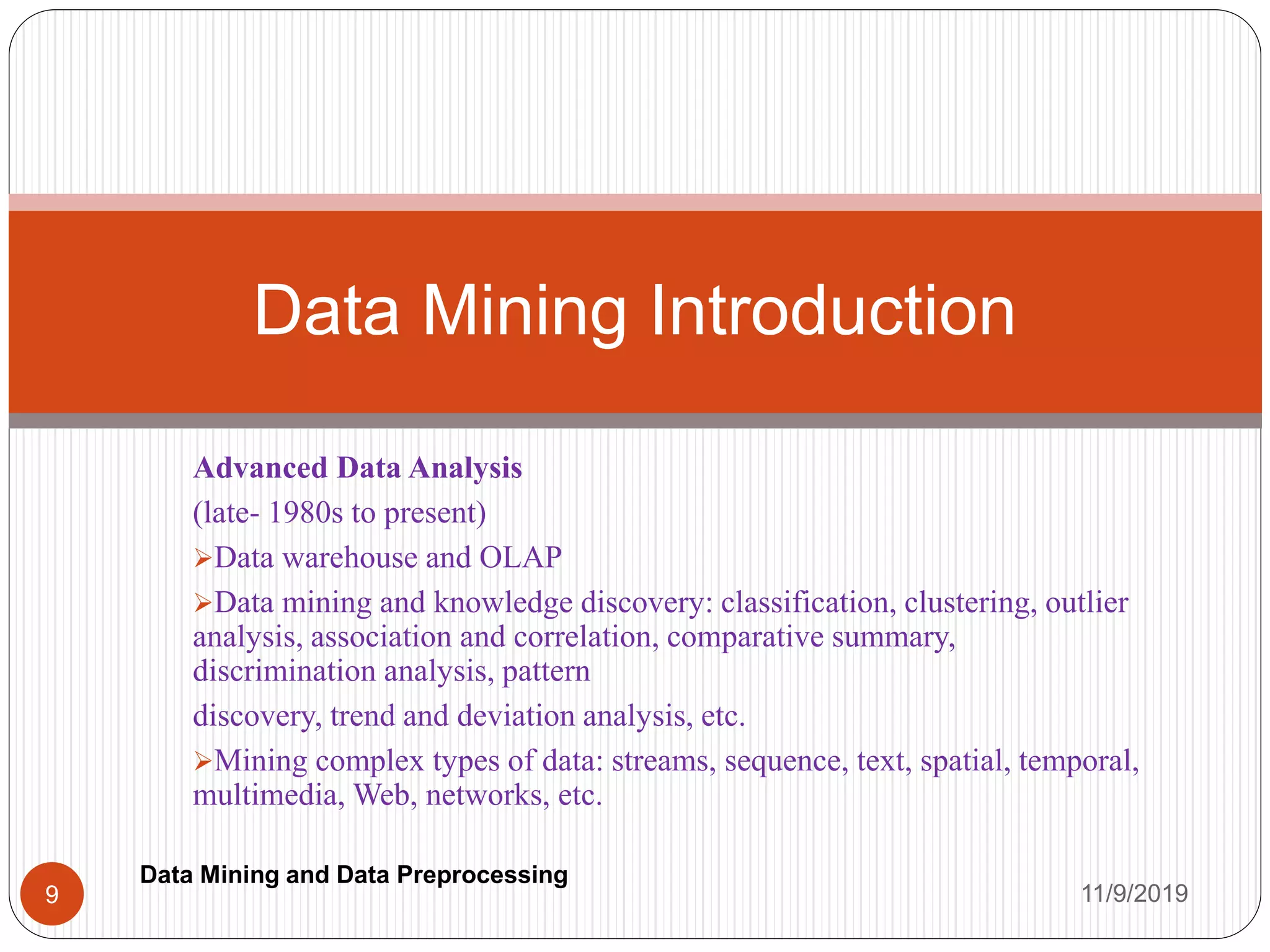 Advanced Data Analysis
(late- 1980s to present)
Data warehouse and OLAP
Data mining and knowledge discovery: classification, clustering, outlier
analysis, association and correlation, comparative summary,
discrimination analysis, pattern
discovery, trend and deviation analysis, etc.
Mining complex types of data: streams, sequence, text, spatial, temporal,
multimedia, Web, networks, etc.
Data Mining Introduction
11/9/20199
Data Mining and Data Preprocessing
 