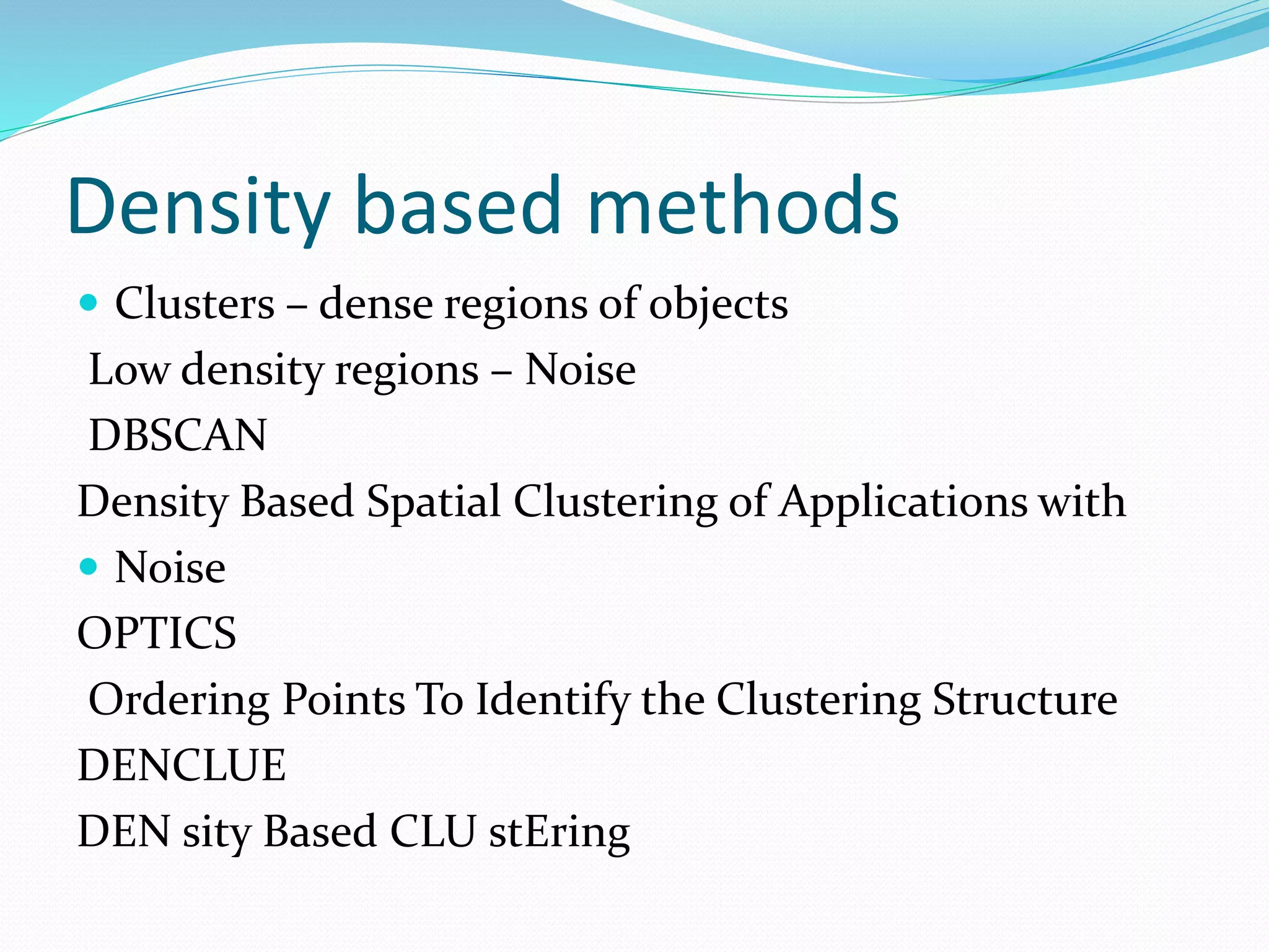 Density based methods
 Clusters – dense regions of objects
Low density regions – Noise
DBSCAN
Density Based Spatial Clustering of Applications with
 Noise
OPTICS
Ordering Points To Identify the Clustering Structure
DENCLUE
DEN sity Based CLU stEring
 