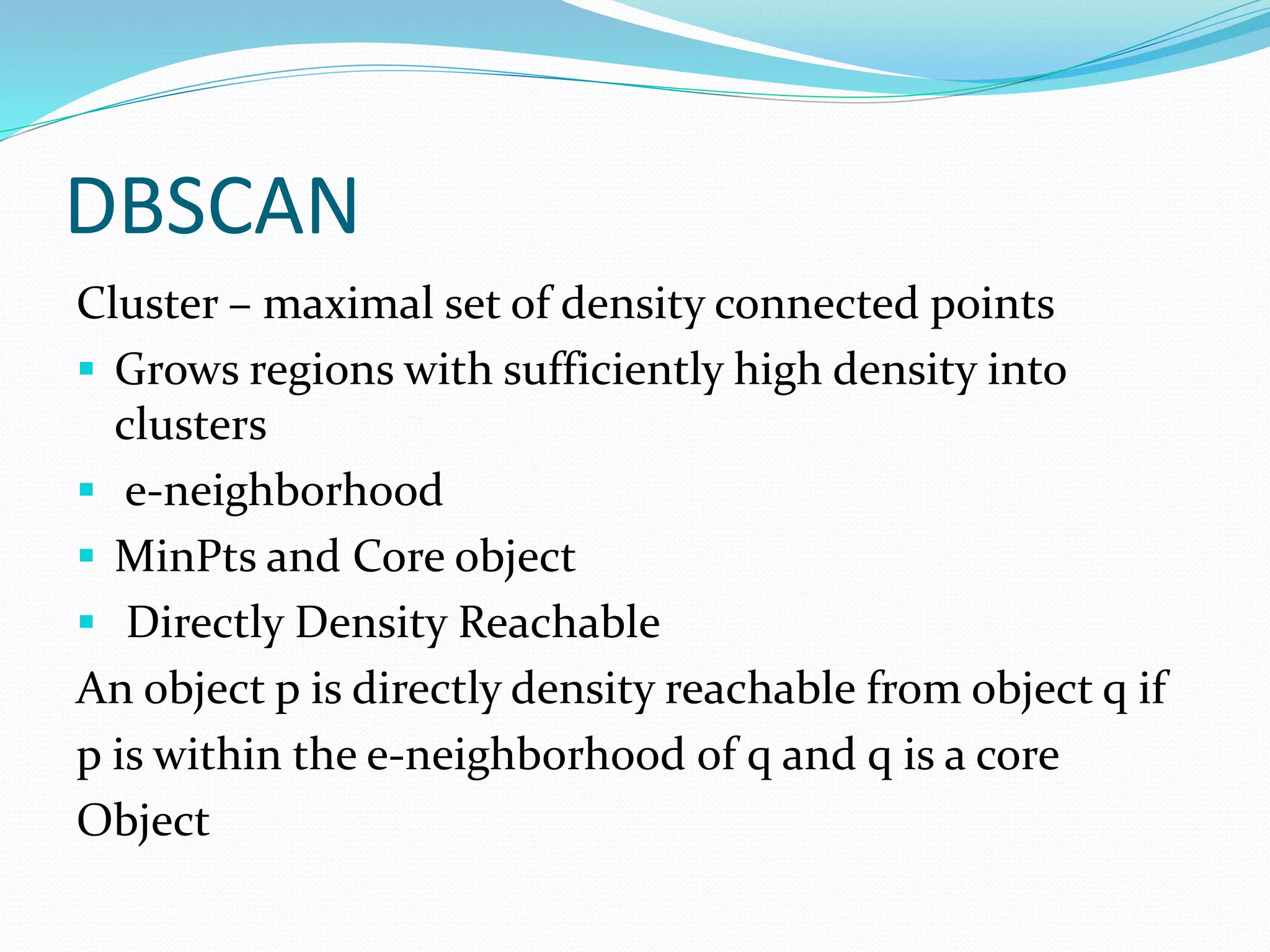 DBSCAN
Cluster – maximal set of density connected points
 Grows regions with sufficiently high density into
clusters
 e-neighborhood
 MinPts and Core object
 Directly Density Reachable
An object p is directly density reachable from object q if
p is within the e-neighborhood of q and q is a core
Object
 