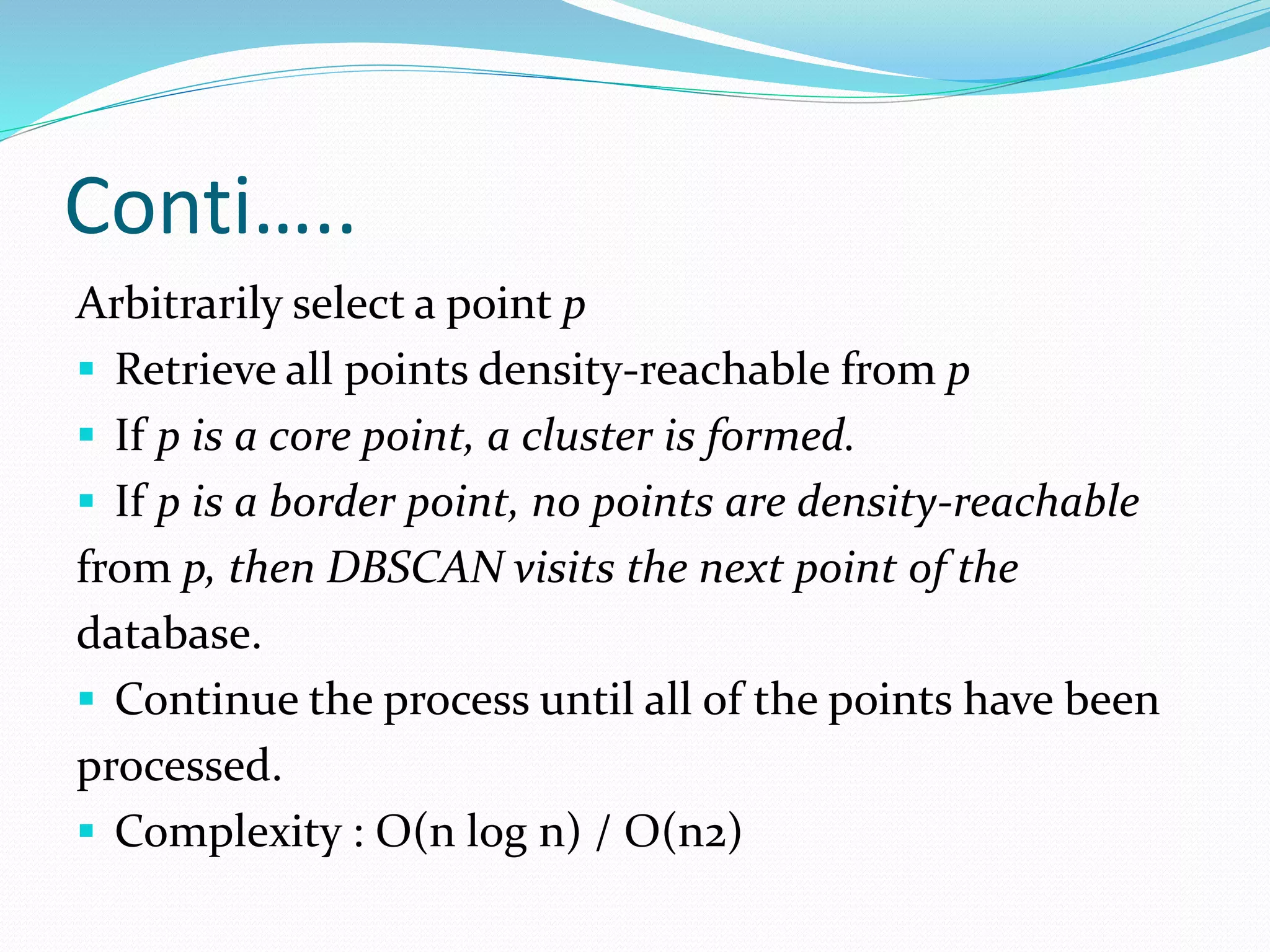 Conti…..
Arbitrarily select a point p
 Retrieve all points density-reachable from p
 If p is a core point, a cluster is formed.
 If p is a border point, no points are density-reachable
from p, then DBSCAN visits the next point of the
database.
 Continue the process until all of the points have been
processed.
 Complexity : O(n log n) / O(n2)
 