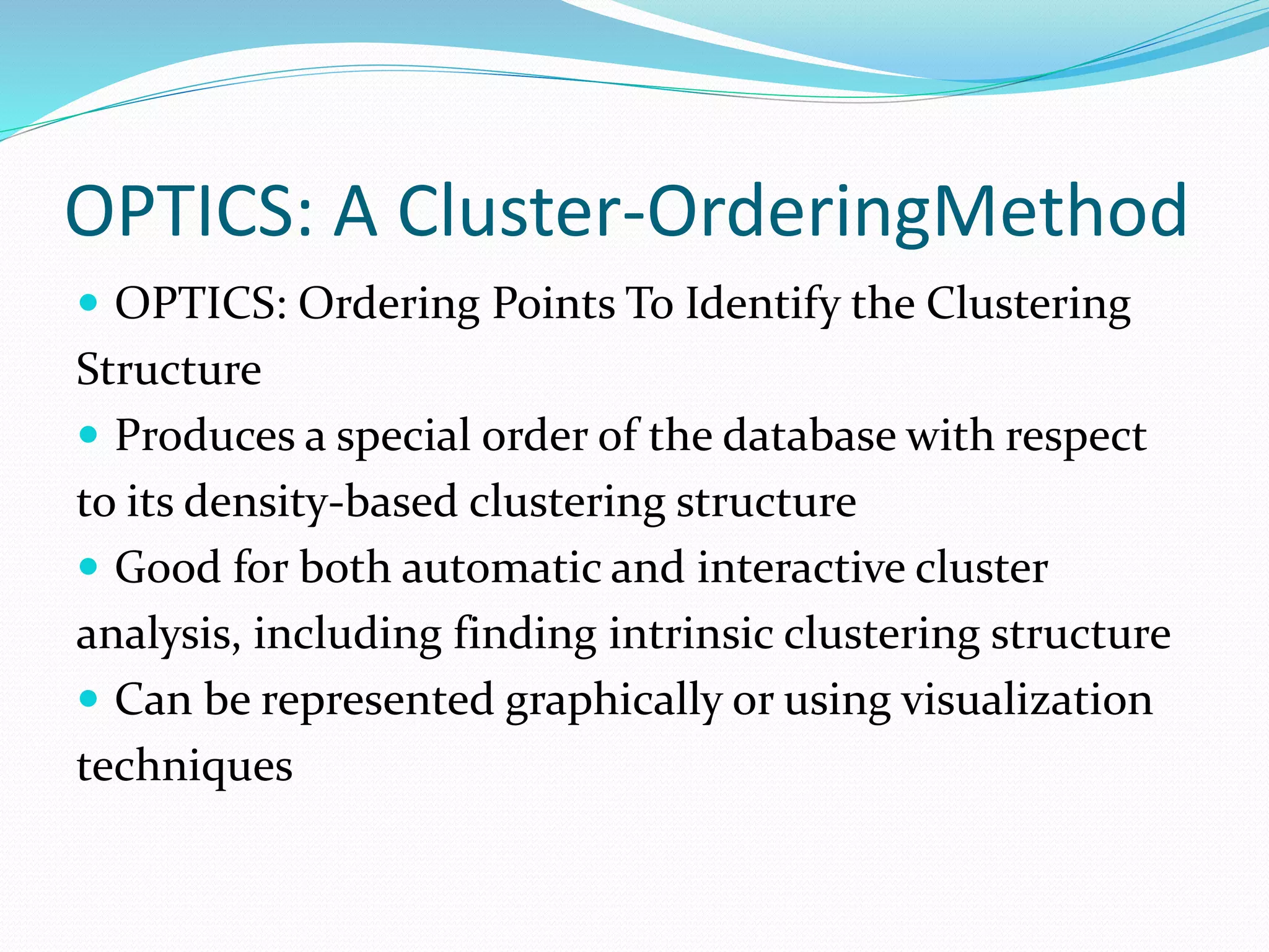 OPTICS: A Cluster-OrderingMethod
 OPTICS: Ordering Points To Identify the Clustering
Structure
 Produces a special order of the database with respect
to its density-based clustering structure
 Good for both automatic and interactive cluster
analysis, including finding intrinsic clustering structure
 Can be represented graphically or using visualization
techniques
 