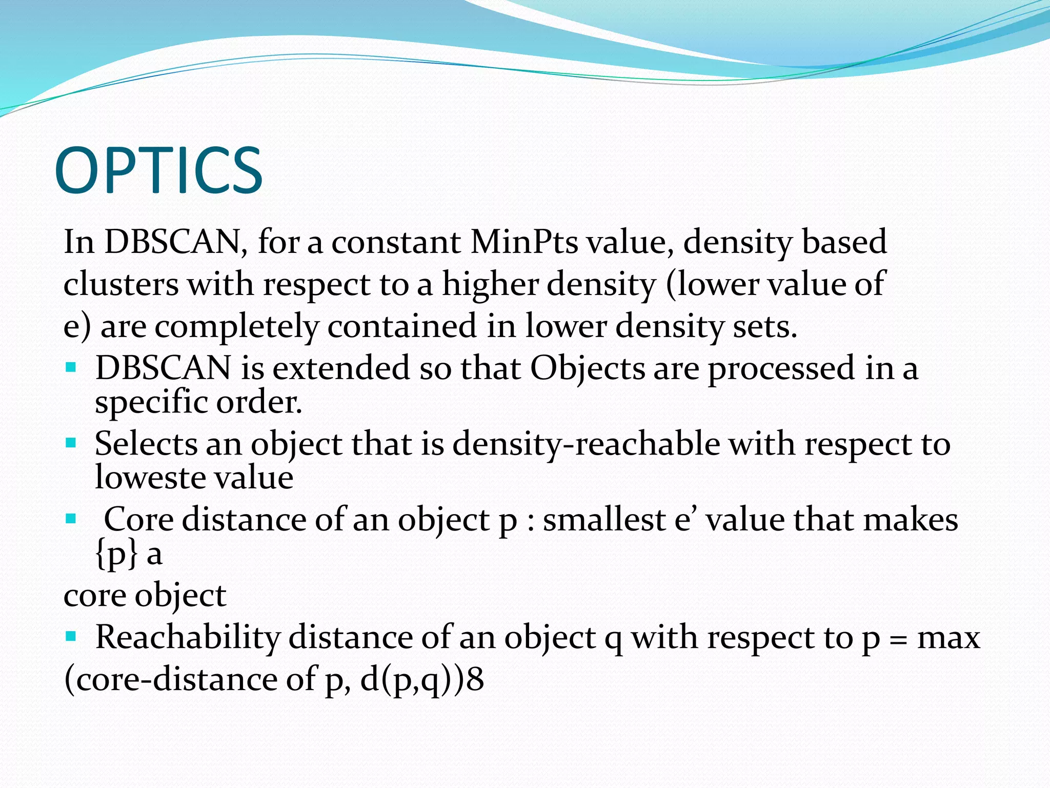 OPTICS
In DBSCAN, for a constant MinPts value, density based
clusters with respect to a higher density (lower value of
e) are completely contained in lower density sets.
 DBSCAN is extended so that Objects are processed in a
specific order.
 Selects an object that is density-reachable with respect to
loweste value
 Core distance of an object p : smallest e’ value that makes
{p} a
core object
 Reachability distance of an object q with respect to p = max
(core-distance of p, d(p,q))8
 