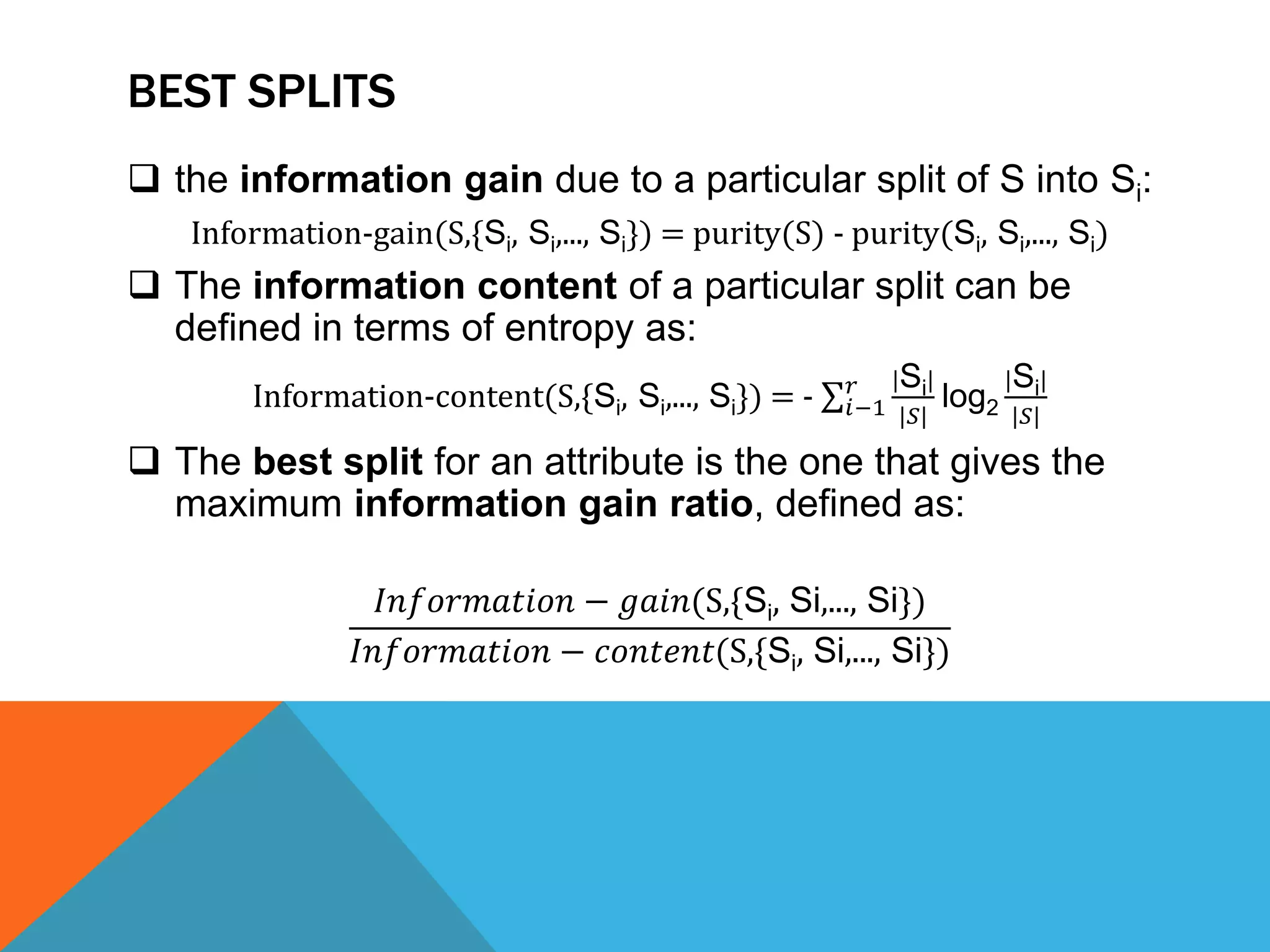 BEST SPLITS
 the information gain due to a particular split of S into Si:
Information-gain(S,{Si, Si,..., Si}) = purity(S) - purity(Si, Si,..., Si)
 The information content of a particular split can be
defined in terms of entropy as:
Information-content(S,{Si, Si,..., Si}) = - 𝑖−1
𝑟 |Si|
|𝑆|
log2
|Si|
|𝑆|
 The best split for an attribute is the one that gives the
maximum information gain ratio, defined as:
𝐼𝑛𝑓𝑜𝑟𝑚𝑎𝑡𝑖𝑜𝑛 − 𝑔𝑎𝑖𝑛(S,{Si, Si,..., Si})
𝐼𝑛𝑓𝑜𝑟𝑚𝑎𝑡𝑖𝑜𝑛 − 𝑐𝑜𝑛𝑡𝑒𝑛𝑡(S,{Si, Si,..., Si})
 