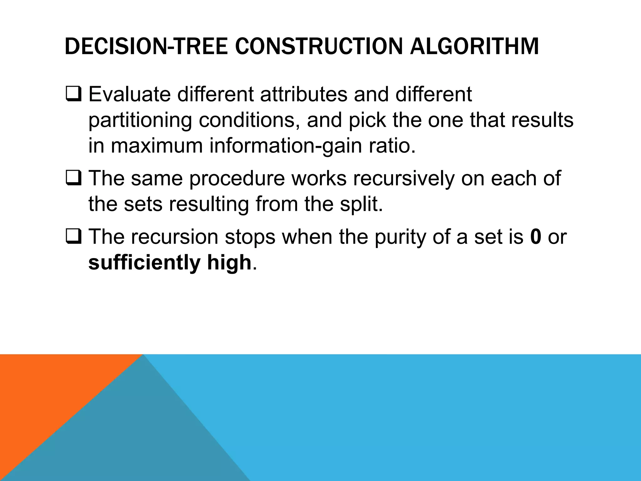 DECISION-TREE CONSTRUCTION ALGORITHM
 Evaluate different attributes and different
partitioning conditions, and pick the one that results
in maximum information-gain ratio.
 The same procedure works recursively on each of
the sets resulting from the split.
 The recursion stops when the purity of a set is 0 or
sufficiently high.
 