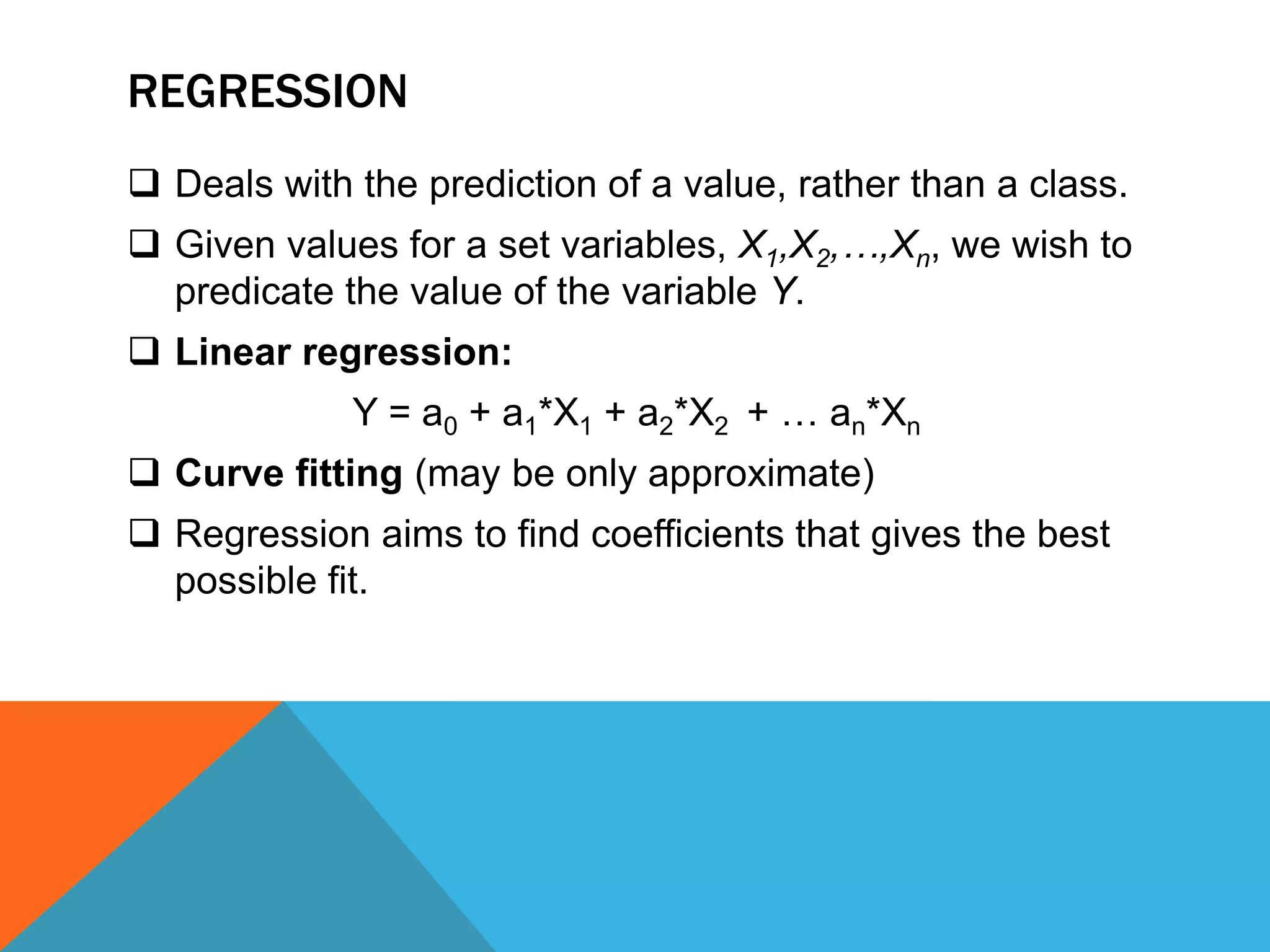 REGRESSION
 Deals with the prediction of a value, rather than a class.
 Given values for a set variables, X1,X2,…,Xn, we wish to
predicate the value of the variable Y.
 Linear regression:
Y = a0 + a1*X1 + a2*X2 + … an*Xn
 Curve fitting (may be only approximate)
 Regression aims to find coefficients that gives the best
possible fit.
 
