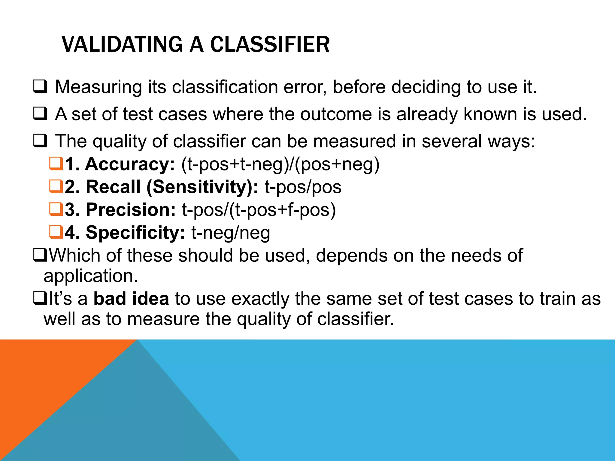 VALIDATING A CLASSIFIER
 Measuring its classification error, before deciding to use it.
 A set of test cases where the outcome is already known is used.
 The quality of classifier can be measured in several ways:
1. Accuracy: (t-pos+t-neg)/(pos+neg)
2. Recall (Sensitivity): t-pos/pos
3. Precision: t-pos/(t-pos+f-pos)
4. Specificity: t-neg/neg
Which of these should be used, depends on the needs of
application.
It’s a bad idea to use exactly the same set of test cases to train as
well as to measure the quality of classifier.
 