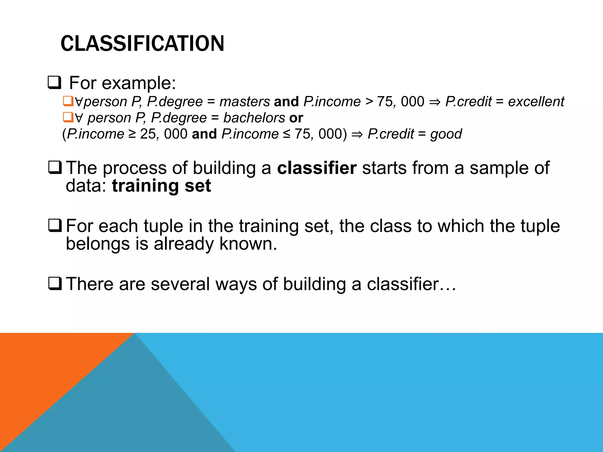 CLASSIFICATION
 For example:
∀person P, P.degree = masters and P.income > 75, 000 ⇒ P.credit = excellent
∀ person P, P.degree = bachelors or
(P.income ≥ 25, 000 and P.income ≤ 75, 000) ⇒ P.credit = good
The process of building a classifier starts from a sample of
data: training set
For each tuple in the training set, the class to which the tuple
belongs is already known.
There are several ways of building a classifier…
 
