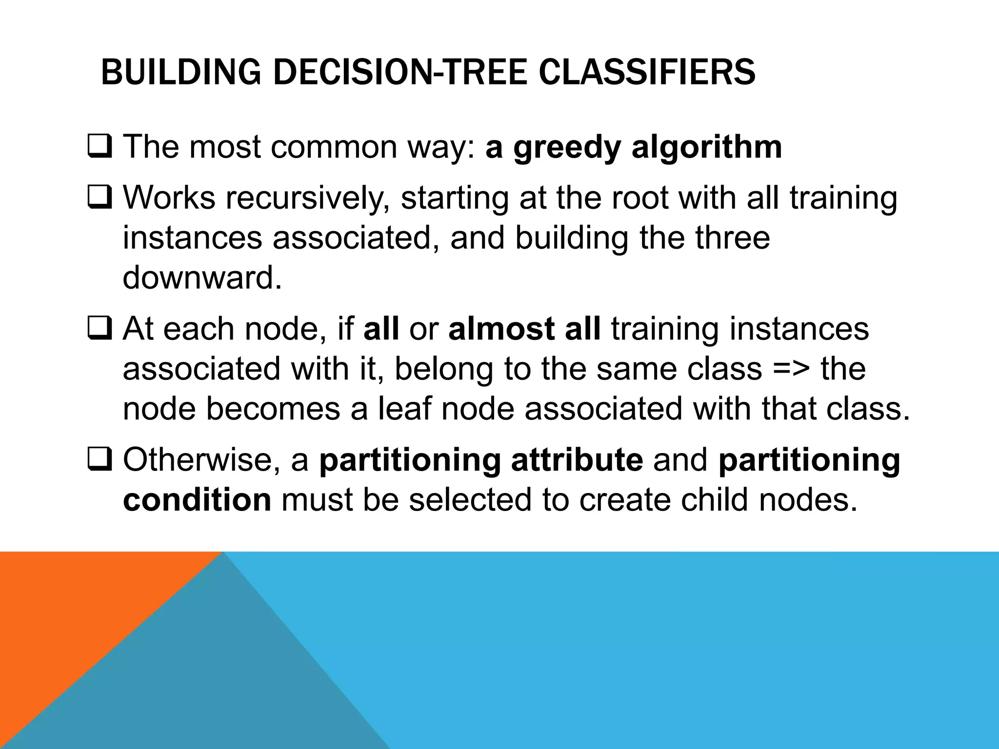 BUILDING DECISION-TREE CLASSIFIERS
 The most common way: a greedy algorithm
 Works recursively, starting at the root with all training
instances associated, and building the three
downward.
 At each node, if all or almost all training instances
associated with it, belong to the same class => the
node becomes a leaf node associated with that class.
 Otherwise, a partitioning attribute and partitioning
condition must be selected to create child nodes.
 