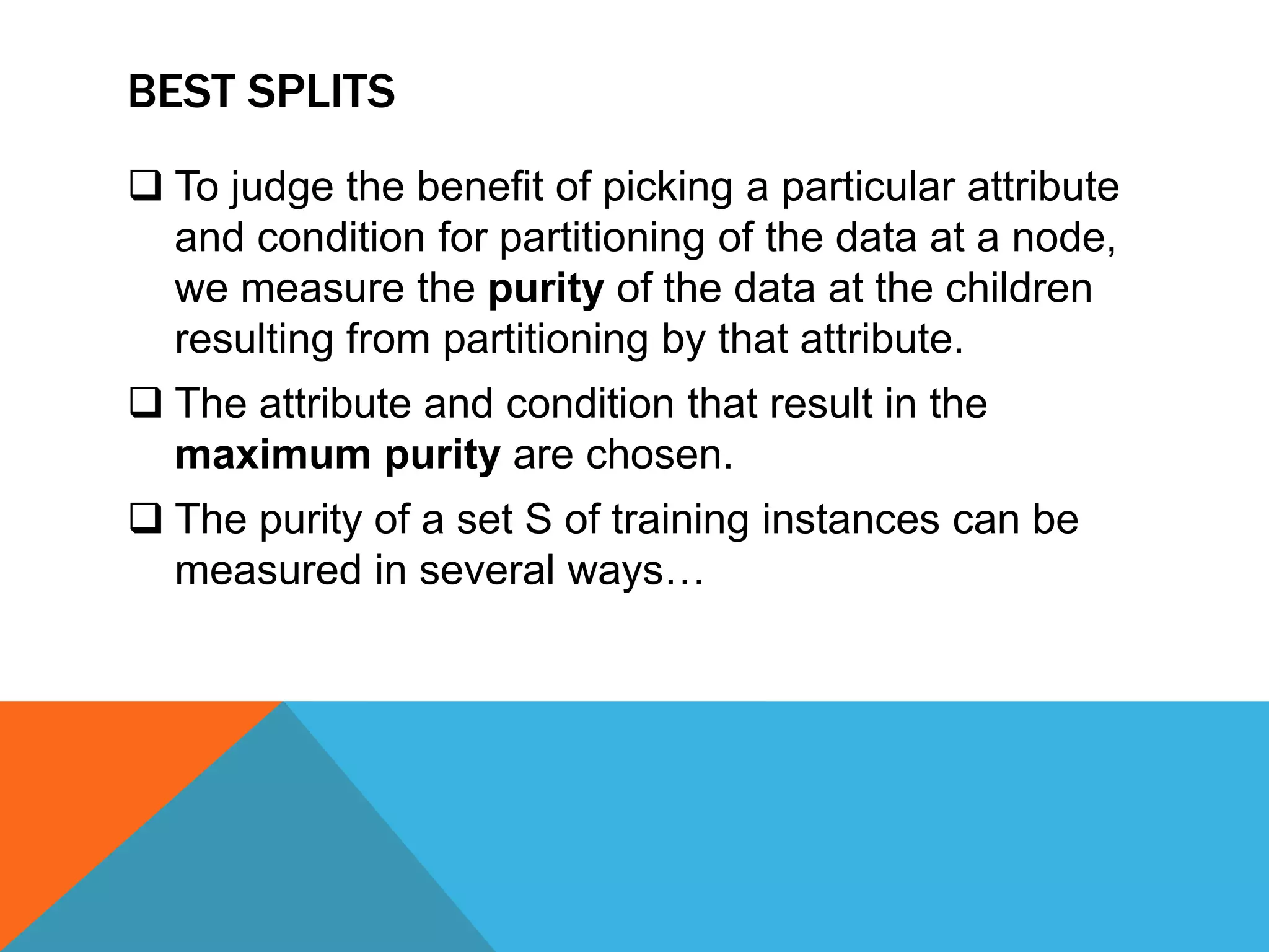 BEST SPLITS
 To judge the benefit of picking a particular attribute
and condition for partitioning of the data at a node,
we measure the purity of the data at the children
resulting from partitioning by that attribute.
 The attribute and condition that result in the
maximum purity are chosen.
 The purity of a set S of training instances can be
measured in several ways…
 