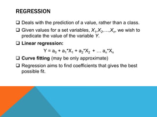 REGRESSION
 Deals with the prediction of a value, rather than a class.
 Given values for a set variables, X1,X2,…,Xn, we wish to
predicate the value of the variable Y.
 Linear regression:
Y = a0 + a1*X1 + a2*X2 + … an*Xn
 Curve fitting (may be only approximate)
 Regression aims to find coefficients that gives the best
possible fit.
 