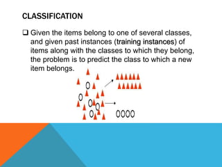 CLASSIFICATION
 Given the items belong to one of several classes,
and given past instances (training instances) of
items along with the classes to which they belong,
the problem is to predict the class to which a new
item belongs.
 