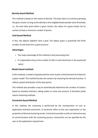 Density-based Method
This method is based on the notion of density. The basic idea is to continue growing
the given cluster as long as the density in the neighborhood exceeds some threshold,
i.e., for each data point within a given cluster, the radius of a given cluster has to
contain at least a minimum number of points.
Grid-based Method
In this, the objects together form a grid. The object space is quantized into finite
number of cells that form a grid structure.
Advantages
• The major advantage of this method is fast processing time.
• It is dependent only on the number of cells in each dimension in the quantized
space.
Model-based methods
In this method, a model is hypothesized for each cluster to find the best fit of data for
a given model. This method locates the clusters by clustering the density function. It
reflects spatial distribution of the data points.
This method also provides a way to automatically determine the number of clusters
based on standard statistics, taking outlier or noise into account. It therefore yields
robust clustering methods.
Constraint-based Method
In this method, the clustering is performed by the incorporation of user or
application-oriented constraints. A constraint refers to the user expectation or the
properties of desired clustering results. Constraints provide us with an interactive way
of communication with the clustering process. Constraints can be specified by the
user or the application requirement.
 