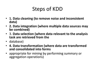 Steps of KDD
• 1. Data cleaning (to remove noise and inconsistent
data)
• 2. Data integration (where multiple data sources may
be combined)
• 3. Data selection (where data relevant to the analysis
task are retrieved from the
• database)
• 4. Data transformation (where data are transformed
and consolidated into forms
• appropriate for mining by performing summary or
aggregation operations)
 