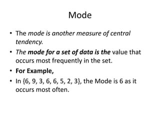 Mode
• The mode is another measure of central
tendency.
• The mode for a set of data is the value that
occurs most frequently in the set.
• For Example,
• In {6, 9, 3, 6, 6, 5, 2, 3}, the Mode is 6 as it
occurs most often.
 
