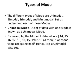 Types of Mode
• The different types of Mode are Unimodal,
Bimodal, Trimodal, and Multimodal. Let us
understand each of these Modes.
• Unimodal Mode - A set of data with one Mode is
known as a Unimodal Mode.
• For example, the Mode of data set A = { 14, 15,
16, 17, 15, 18, 15, 19} is 15 as there is only one
value repeating itself. Hence, it is a Unimodal
data set.
 