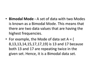 • Bimodal Mode - A set of data with two Modes
is known as a Bimodal Mode. This means that
there are two data values that are having the
highest frequencies.
• For example, the Mode of data set A = {
8,13,13,14,15,17,17,19} is 13 and 17 because
both 13 and 17 are repeating twice in the
given set. Hence, it is a Bimodal data set.
 