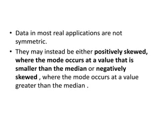• Data in most real applications are not
symmetric.
• They may instead be either positively skewed,
where the mode occurs at a value that is
smaller than the median or negatively
skewed , where the mode occurs at a value
greater than the median .
 