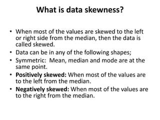 What is data skewness?
• When most of the values are skewed to the left
or right side from the median, then the data is
called skewed.
• Data can be in any of the following shapes;
• Symmetric: Mean, median and mode are at the
same point.
• Positively skewed: When most of the values are
to the left from the median.
• Negatively skewed: When most of the values are
to the right from the median.
 