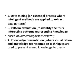 • 5. Data mining (an essential process where
intelligent methods are applied to extract
data patterns)
• 6. Pattern evaluation (to identify the truly
interesting patterns representing knowledge
• based on interestingness measures)
• 7. Knowledge presentation (where visualization
and knowledge representation techniques are
used to present mined knowledge to users)
 
