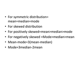 • For symmetric distribution=
mean=median=mode
• For skewed distribution
• For positively skewed=mean>median>mode
• For negatively skewed =Mode>median>mean
• Mean-mode=3(mean-median)
• Mode=3median-2mean
 