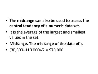 • The midrange can also be used to assess the
central tendency of a numeric data set.
• It is the average of the largest and smallest
values in the set.
• Midrange. The midrange of the data of is
• (30,000+110,000)/2 = $70,000.
 