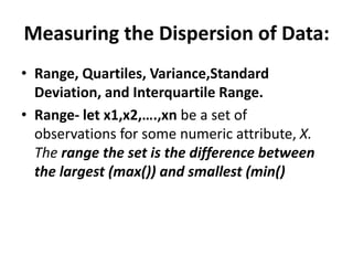 Measuring the Dispersion of Data:
• Range, Quartiles, Variance,Standard
Deviation, and Interquartile Range.
• Range- let x1,x2,….,xn be a set of
observations for some numeric attribute, X.
The range the set is the difference between
the largest (max()) and smallest (min()
 