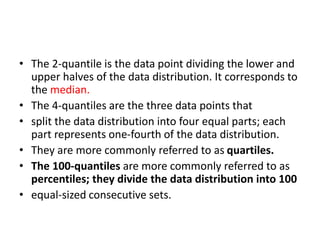 • The 2-quantile is the data point dividing the lower and
upper halves of the data distribution. It corresponds to
the median.
• The 4-quantiles are the three data points that
• split the data distribution into four equal parts; each
part represents one-fourth of the data distribution.
• They are more commonly referred to as quartiles.
• The 100-quantiles are more commonly referred to as
percentiles; they divide the data distribution into 100
• equal-sized consecutive sets.
 