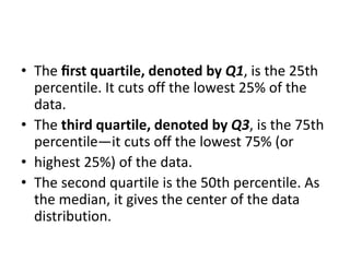 • The ﬁrst quartile, denoted by Q1, is the 25th
percentile. It cuts off the lowest 25% of the
data.
• The third quartile, denoted by Q3, is the 75th
percentile—it cuts off the lowest 75% (or
• highest 25%) of the data.
• The second quartile is the 50th percentile. As
the median, it gives the center of the data
distribution.
 