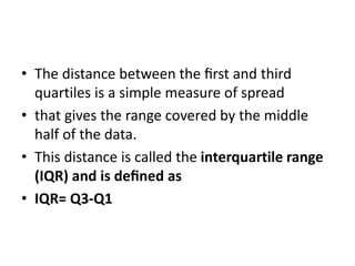 • The distance between the ﬁrst and third
quartiles is a simple measure of spread
• that gives the range covered by the middle
half of the data.
• This distance is called the interquartile range
(IQR) and is deﬁned as
• IQR= Q3-Q1
 