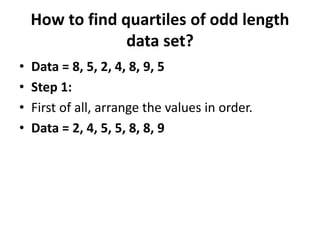 How to find quartiles of odd length
data set?
• Data = 8, 5, 2, 4, 8, 9, 5
• Step 1:
• First of all, arrange the values in order.
• Data = 2, 4, 5, 5, 8, 8, 9
 