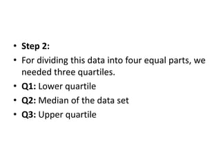 • Step 2:
• For dividing this data into four equal parts, we
needed three quartiles.
• Q1: Lower quartile
• Q2: Median of the data set
• Q3: Upper quartile
 