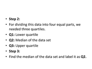 • Step 2:
• For dividing this data into four equal parts, we
needed three quartiles.
• Q1: Lower quartile
• Q2: Median of the data set
• Q3: Upper quartile
• Step 3:
• Find the median of the data set and label it as Q2.
 