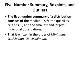Five-Number Summary, Boxplots, and
Outliers
• The ﬁve-number summary of a distribution
consists of the median (Q2)), the quartiles
Q1and Q3, and the smallest and largest
individual observations.
• That is written in the order of Minimum,
Q1,Median, Q3, Maximum.
 