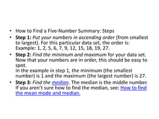 • How to Find a Five-Number Summary: Steps
• Step 1: Put your numbers in ascending order (from smallest
to largest). For this particular data set, the order is:
Example: 1, 2, 5, 6, 7, 9, 12, 15, 18, 19, 27.
• Step 2: Find the minimum and maximum for your data set.
Now that your numbers are in order, this should be easy to
spot.
In the example in step 1, the minimum (the smallest
number) is 1 and the maximum (the largest number) is 27.
• Step 3: Find the median. The median is the middle number.
If you aren’t sure how to find the median, see: How to find
the mean mode and median.
 