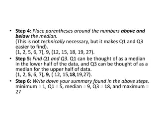 • Step 4: Place parentheses around the numbers above and
below the median.
(This is not technically necessary, but it makes Q1 and Q3
easier to find).
(1, 2, 5, 6, 7), 9, (12, 15, 18, 19, 27).
• Step 5: Find Q1 and Q3. Q1 can be thought of as a median
in the lower half of the data, and Q3 can be thought of as a
median for the upper half of data.
(1, 2, 5, 6, 7), 9, ( 12, 15,18,19,27).
• Step 6: Write down your summary found in the above steps.
minimum = 1, Q1 = 5, median = 9, Q3 = 18, and maximum =
27
 