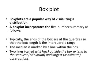 Box plot
• Boxplots are a popular way of visualizing a
distribution.
• A boxplot incorporates the ﬁve-number summary as
follows:
• Typically, the ends of the box are at the quartiles so
that the box length is the interquartile range.
• The median is marked by a line within the box.
• Two lines (called whiskers) outside the box extend to
the smallest (Minimum) and largest (Maximum)
observations.
 