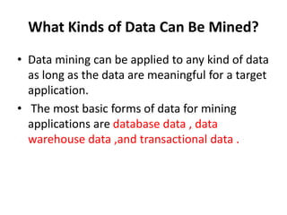 What Kinds of Data Can Be Mined?
• Data mining can be applied to any kind of data
as long as the data are meaningful for a target
application.
• The most basic forms of data for mining
applications are database data , data
warehouse data ,and transactional data .
 