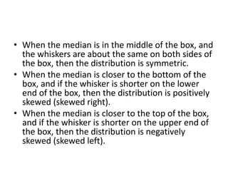 • When the median is in the middle of the box, and
the whiskers are about the same on both sides of
the box, then the distribution is symmetric.
• When the median is closer to the bottom of the
box, and if the whisker is shorter on the lower
end of the box, then the distribution is positively
skewed (skewed right).
• When the median is closer to the top of the box,
and if the whisker is shorter on the upper end of
the box, then the distribution is negatively
skewed (skewed left).
 